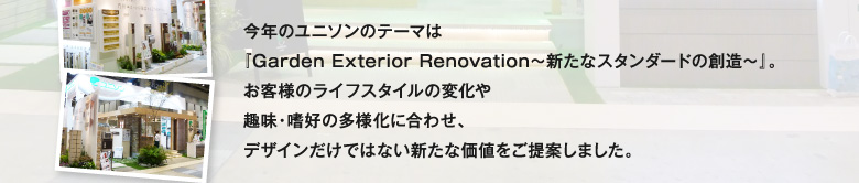 今年のユニソンのテーマは『Garden Exterior Renovation～新たなスタンダードの創造～』。お客様のライフスタイルの変化や趣味・嗜好の多様化に合わせ、デザインだけではない新たな価値をご提案しました。