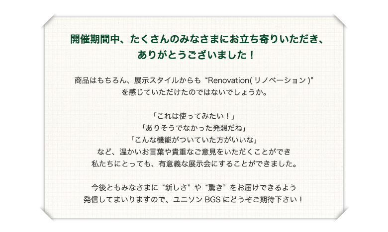 開催期間中、たくさんのみなさまにお立ち寄りいただき、ありがとうございました！商品はもちろん、展示スタイルからも“Renovation(リノベーション)”を感じていただけたのではないでしょうか。「これは使ってみたい！」「ありそうでなかった発想だね」「こんな機能がついていた方がいいな」など、温かいお言葉や貴重なご意見をいただくことができ私たちにとっても、有意義な展示会にすることができました。今後ともみなさまに“新しさ”や“驚き”をお届けできるよう発信してまいりますので、ユニソンBGSにどうぞご期待下さい！