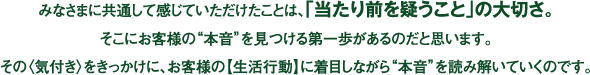 みなさまに共通して感じていただけたことは、「当たり前を疑うこと」の大切さ。 そこにお客様の“本音”を見つける第一歩があるのだと思います。 その〈気付き〉をきっかけに、お客様の【生活行動】に着目しながら“本音”を読み解いていくのです。