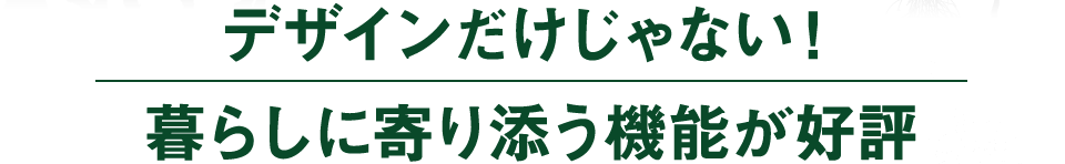 デザインだけじゃない！暮らしに寄り添う機能が好評