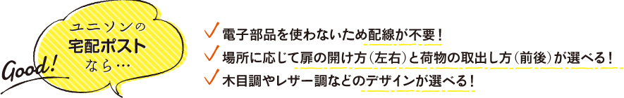 ユニソンの宅配ポストなら…　■ 電子部品を使わないため配線が不要！ ■ 場所に応じて扉の開け方（左右）と荷物の取出し方（前後）が選べる！ ■ 木目調やレザー調などのデザインが選べる！