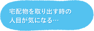 宅配物を取り出す時の 人目が気になる…