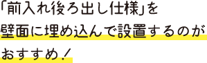 「前入れ後ろ出し仕様」を 壁面に埋め込んで設置するのが おすすめ！