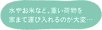 水やお米など、重い荷物を 家まで運び入れるのが大変…