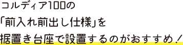 コルディア100の 「前入れ前出し仕様」を 据置き台座で設置するのがおすすめ！