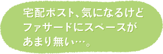 宅配ポスト、気になるけど ファサードにスペースが あまり無い…。