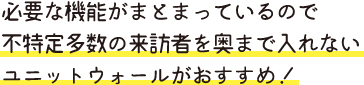 必要な機能がまとまっているので 不特定多数の来訪者を奥まで入れない ユニットウォールがおすすめ！