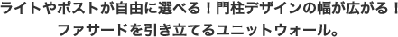 ライトやポストが自由に選べる！門柱デザインの幅が広がる！ファサードを引き立てるユニットウォール。