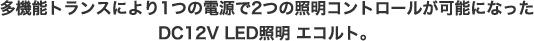 多機能トランスにより1つの電源で2つの照明コントロールが可能になったDC12V LED照明 エコルト。