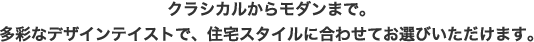 クラシカルからモダンまで。多彩なデザインテイストで、住宅スタイルに合わせてお選びいただけます。