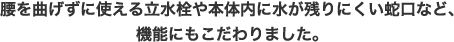 腰を曲げずに使える立水栓や本体内に水が残りにくい蛇口など、機能にもこだわりました。