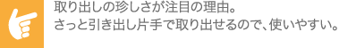 取り出しの珍しさが注目の理由。さっと引き出し片手で取り出せるので、使いやすい。