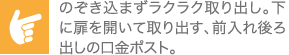 のぞき込まずラクラク取り出し。下に扉を開いて取り出す、前入れ後ろ出しの口金ポスト。