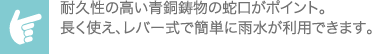 耐久性の高い青銅鋳物の蛇口がポイント。長く使え、レバー式で簡単に雨水が利用できます。