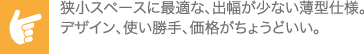 狭小スペースに最適な、出幅が少ない薄型仕様。デザイン、使い勝手、価格がちょうどいい。