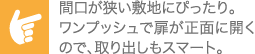 間口が狭い敷地にぴったり。ワンプッシュで扉が正面に開くので、取り出しもスマート。