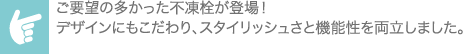 ご要望の多かった不凍栓が登場！デザインにもこだわり、スタイリッシュさと機能性を両立しました。